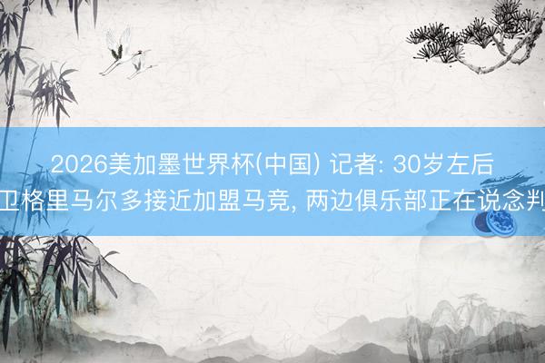 2026美加墨世界杯(中国) 记者: 30岁左后卫格里马尔多接近加盟马竞, 两边俱乐部正在说念判