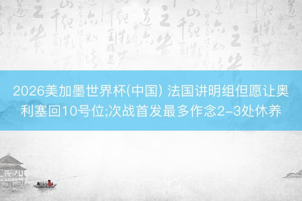 2026美加墨世界杯(中国) 法国讲明组但愿让奥利塞回10号位;次战首发最多作念2-3处休养