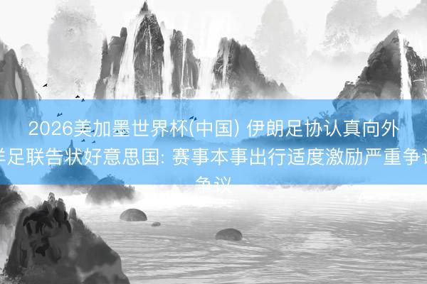 2026美加墨世界杯(中国) 伊朗足协认真向外洋足联告状好意思国: 赛事本事出行适度激励严重争议