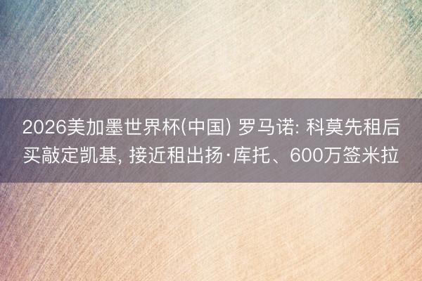 2026美加墨世界杯(中国) 罗马诺: 科莫先租后买敲定凯基, 接近租出扬·库托、600万签米拉